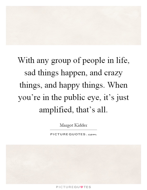 With any group of people in life, sad things happen, and crazy things, and happy things. When you're in the public eye, it's just amplified, that's all Picture Quote #1