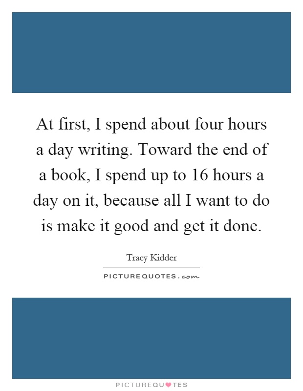 At first, I spend about four hours a day writing. Toward the end of a book, I spend up to 16 hours a day on it, because all I want to do is make it good and get it done Picture Quote #1