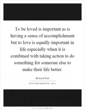 To be loved is important as is having a sense of accomplishment but to love is equally important in life especially when it is combined with taking action to do something for someone else to make their life better Picture Quote #1