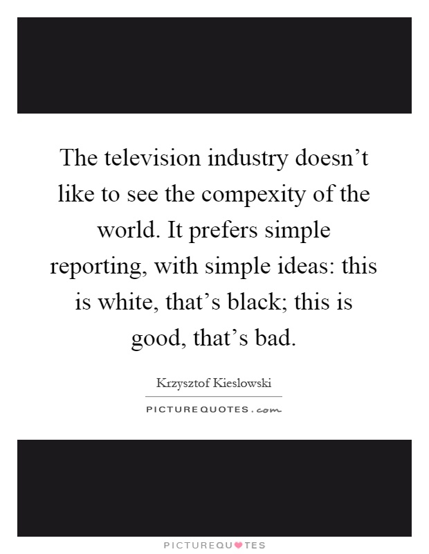 The television industry doesn't like to see the compexity of the world. It prefers simple reporting, with simple ideas: this is white, that's black; this is good, that's bad Picture Quote #1