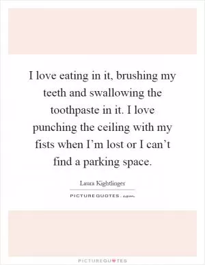 I love eating in it, brushing my teeth and swallowing the toothpaste in it. I love punching the ceiling with my fists when I’m lost or I can’t find a parking space Picture Quote #1