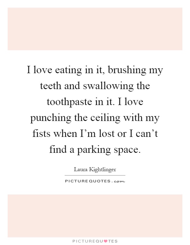 I love eating in it, brushing my teeth and swallowing the toothpaste in it. I love punching the ceiling with my fists when I'm lost or I can't find a parking space Picture Quote #1