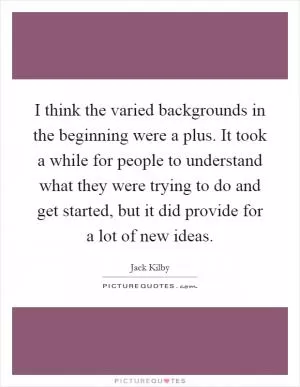 I think the varied backgrounds in the beginning were a plus. It took a while for people to understand what they were trying to do and get started, but it did provide for a lot of new ideas Picture Quote #1