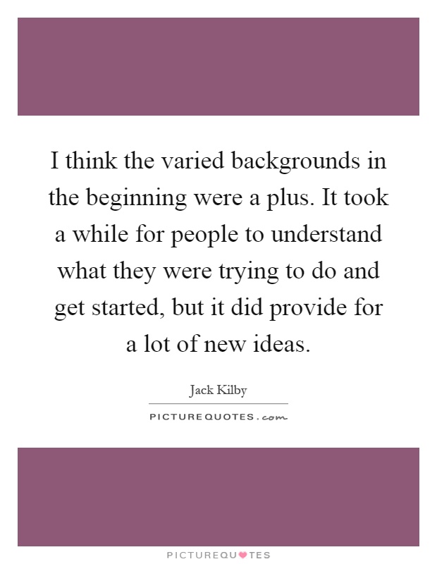 I think the varied backgrounds in the beginning were a plus. It took a while for people to understand what they were trying to do and get started, but it did provide for a lot of new ideas Picture Quote #1
