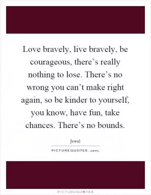 Love bravely, live bravely, be courageous, there’s really nothing to lose. There’s no wrong you can’t make right again, so be kinder to yourself, you know, have fun, take chances. There’s no bounds Picture Quote #1