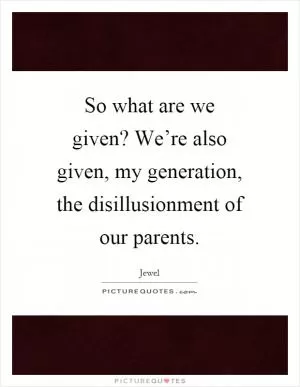 So what are we given? We’re also given, my generation, the disillusionment of our parents Picture Quote #1