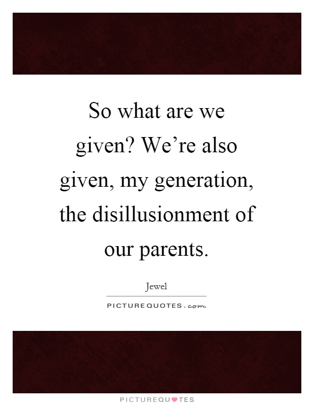 So what are we given? We're also given, my generation, the disillusionment of our parents Picture Quote #1