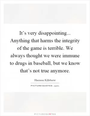 It’s very disappointing... Anything that harms the integrity of the game is terrible. We always thought we were immune to drugs in baseball, but we know that’s not true anymore Picture Quote #1