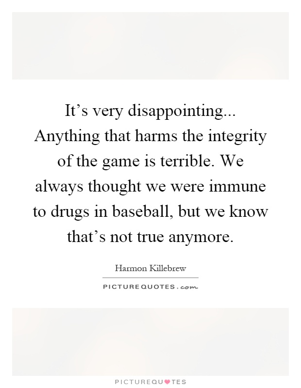 It's very disappointing... Anything that harms the integrity of the game is terrible. We always thought we were immune to drugs in baseball, but we know that's not true anymore Picture Quote #1