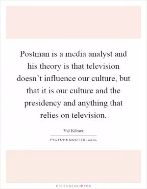 Postman is a media analyst and his theory is that television doesn’t influence our culture, but that it is our culture and the presidency and anything that relies on television Picture Quote #1