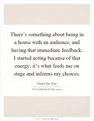 There’s something about being in a house with an audience, and having that immediate feedback. I started acting because of that energy; it’s what feeds me on stage and informs my choices Picture Quote #1