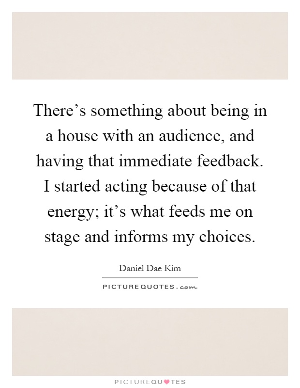 There's something about being in a house with an audience, and having that immediate feedback. I started acting because of that energy; it's what feeds me on stage and informs my choices Picture Quote #1