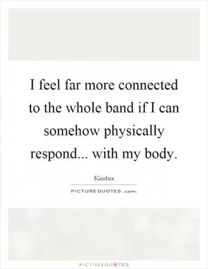 I feel far more connected to the whole band if I can somehow physically respond... with my body Picture Quote #1