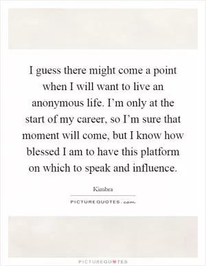 I guess there might come a point when I will want to live an anonymous life. I’m only at the start of my career, so I’m sure that moment will come, but I know how blessed I am to have this platform on which to speak and influence Picture Quote #1