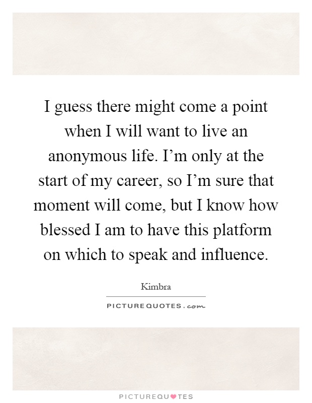 I guess there might come a point when I will want to live an anonymous life. I'm only at the start of my career, so I'm sure that moment will come, but I know how blessed I am to have this platform on which to speak and influence Picture Quote #1