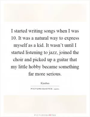 I started writing songs when I was 10. It was a natural way to express myself as a kid. It wasn’t until I started listening to jazz, joined the choir and picked up a guitar that my little hobby became something far more serious Picture Quote #1