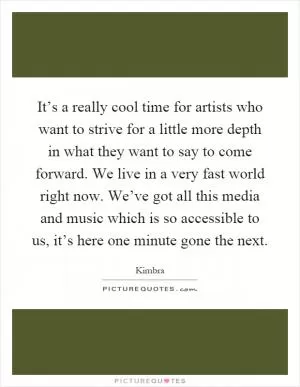 It’s a really cool time for artists who want to strive for a little more depth in what they want to say to come forward. We live in a very fast world right now. We’ve got all this media and music which is so accessible to us, it’s here one minute gone the next Picture Quote #1