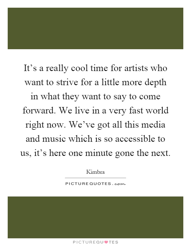 It's a really cool time for artists who want to strive for a little more depth in what they want to say to come forward. We live in a very fast world right now. We've got all this media and music which is so accessible to us, it's here one minute gone the next Picture Quote #1