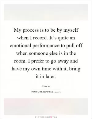 My process is to be by myself when I record. It’s quite an emotional performance to pull off when someone else is in the room. I prefer to go away and have my own time with it, bring it in later Picture Quote #1