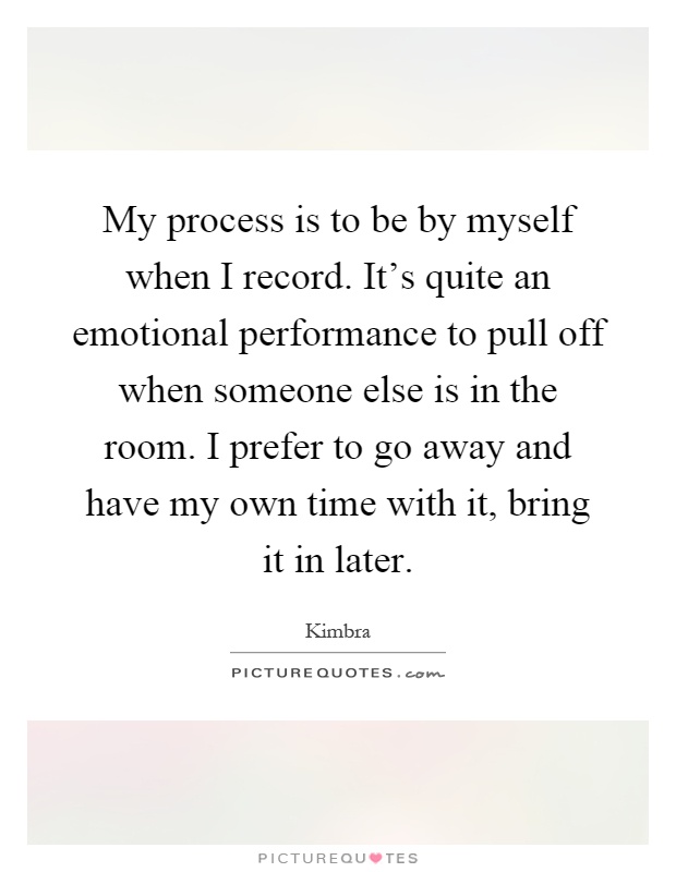My process is to be by myself when I record. It's quite an emotional performance to pull off when someone else is in the room. I prefer to go away and have my own time with it, bring it in later Picture Quote #1
