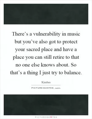 There’s a vulnerability in music but you’ve also got to protect your sacred place and have a place you can still retire to that no one else knows about. So that’s a thing I just try to balance Picture Quote #1