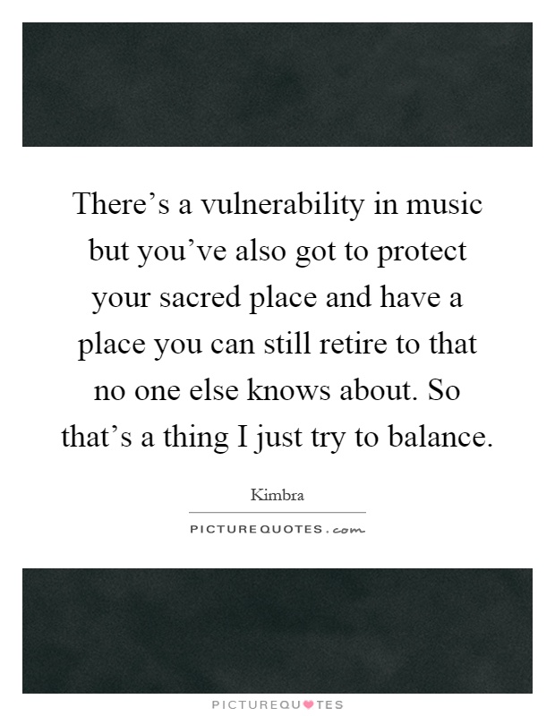 There's a vulnerability in music but you've also got to protect your sacred place and have a place you can still retire to that no one else knows about. So that's a thing I just try to balance Picture Quote #1