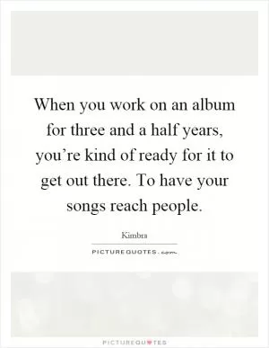 When you work on an album for three and a half years, you’re kind of ready for it to get out there. To have your songs reach people Picture Quote #1