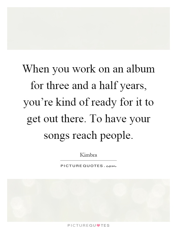 When you work on an album for three and a half years, you're kind of ready for it to get out there. To have your songs reach people Picture Quote #1