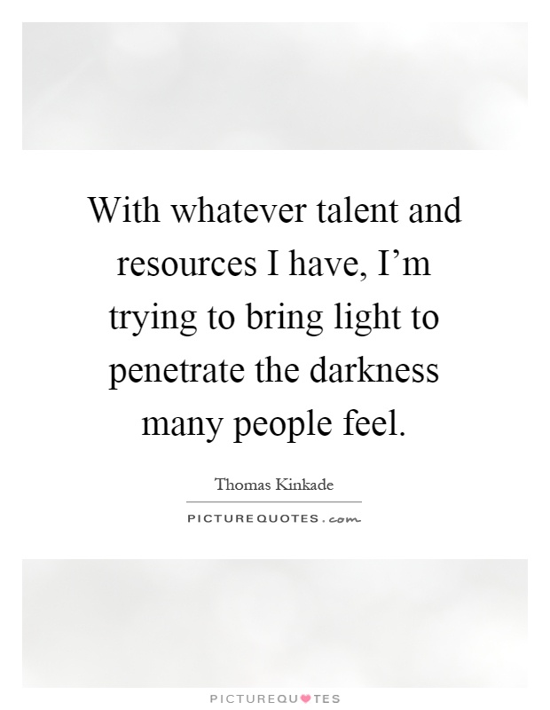 With whatever talent and resources I have, I'm trying to bring light to penetrate the darkness many people feel Picture Quote #1