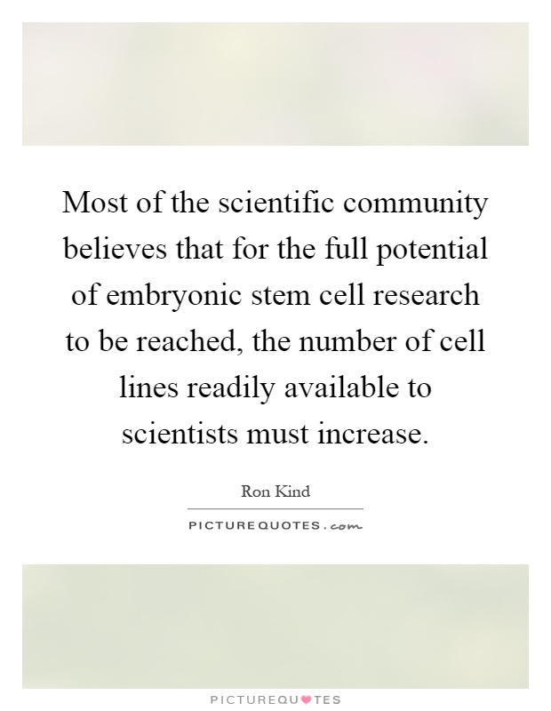 Most of the scientific community believes that for the full potential of embryonic stem cell research to be reached, the number of cell lines readily available to scientists must increase Picture Quote #1
