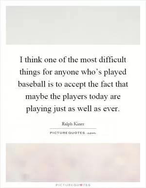 I think one of the most difficult things for anyone who’s played baseball is to accept the fact that maybe the players today are playing just as well as ever Picture Quote #1