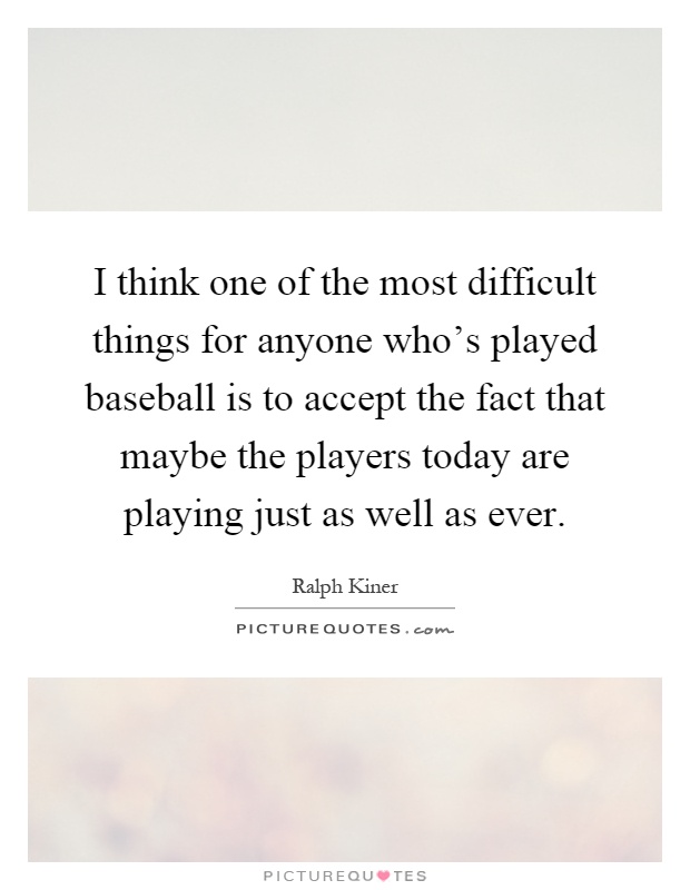 I think one of the most difficult things for anyone who's played baseball is to accept the fact that maybe the players today are playing just as well as ever Picture Quote #1