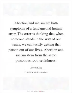 Abortion and racism are both symptoms of a fundamental human error. The error is thinking that when someone stands in the way of our wants, we can justify getting that person out of our lives. Abortion and racism stem from the same poisonous root, selfishness Picture Quote #1
