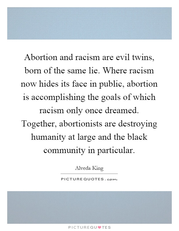 Abortion and racism are evil twins, born of the same lie. Where racism now hides its face in public, abortion is accomplishing the goals of which racism only once dreamed. Together, abortionists are destroying humanity at large and the black community in particular Picture Quote #1