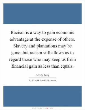 Racism is a way to gain economic advantage at the expense of others. Slavery and plantations may be gone, but racism still allows us to regard those who may keep us from financial gain as less than equals Picture Quote #1