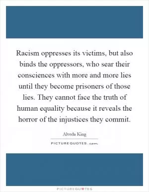 Racism oppresses its victims, but also binds the oppressors, who sear their consciences with more and more lies until they become prisoners of those lies. They cannot face the truth of human equality because it reveals the horror of the injustices they commit Picture Quote #1