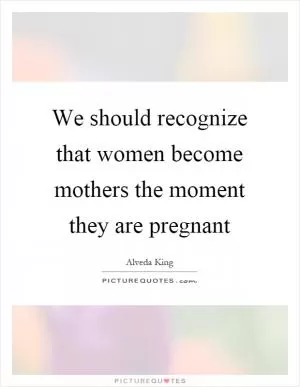 We should recognize that women become mothers the moment they are pregnant Picture Quote #1