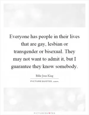 Everyone has people in their lives that are gay, lesbian or transgender or bisexual. They may not want to admit it, but I guarantee they know somebody Picture Quote #1