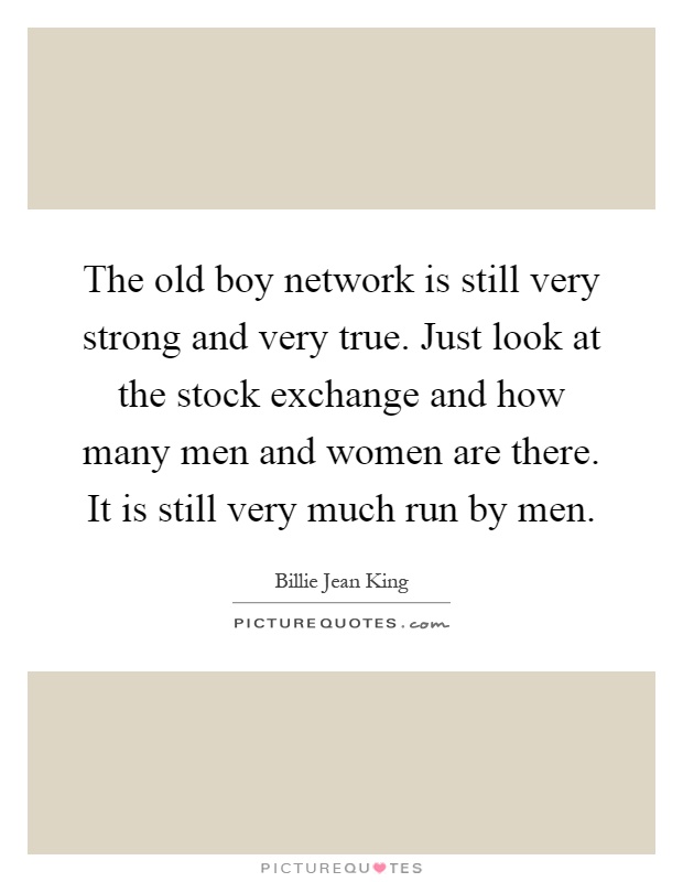 The old boy network is still very strong and very true. Just look at the stock exchange and how many men and women are there. It is still very much run by men Picture Quote #1