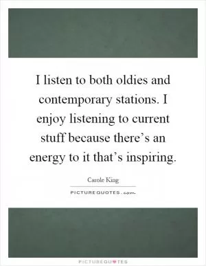 I listen to both oldies and contemporary stations. I enjoy listening to current stuff because there’s an energy to it that’s inspiring Picture Quote #1