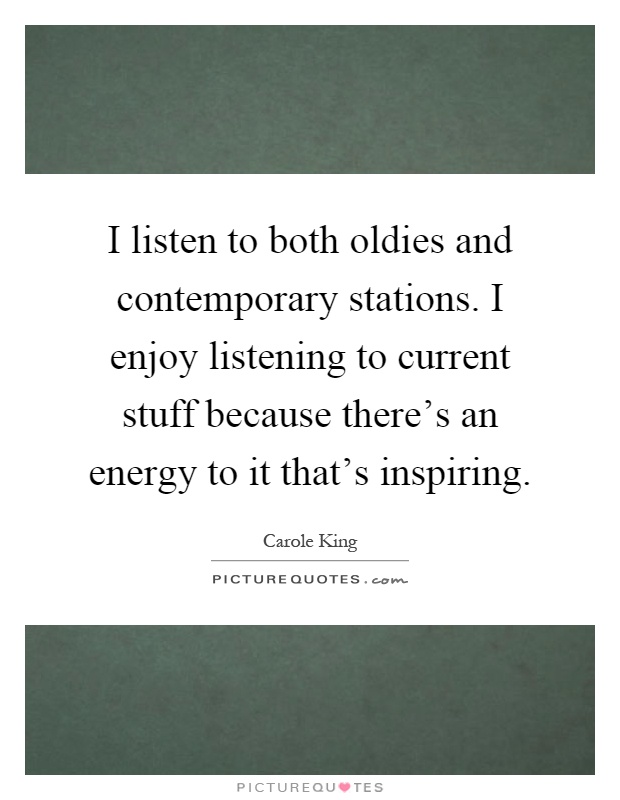 I listen to both oldies and contemporary stations. I enjoy listening to current stuff because there's an energy to it that's inspiring Picture Quote #1