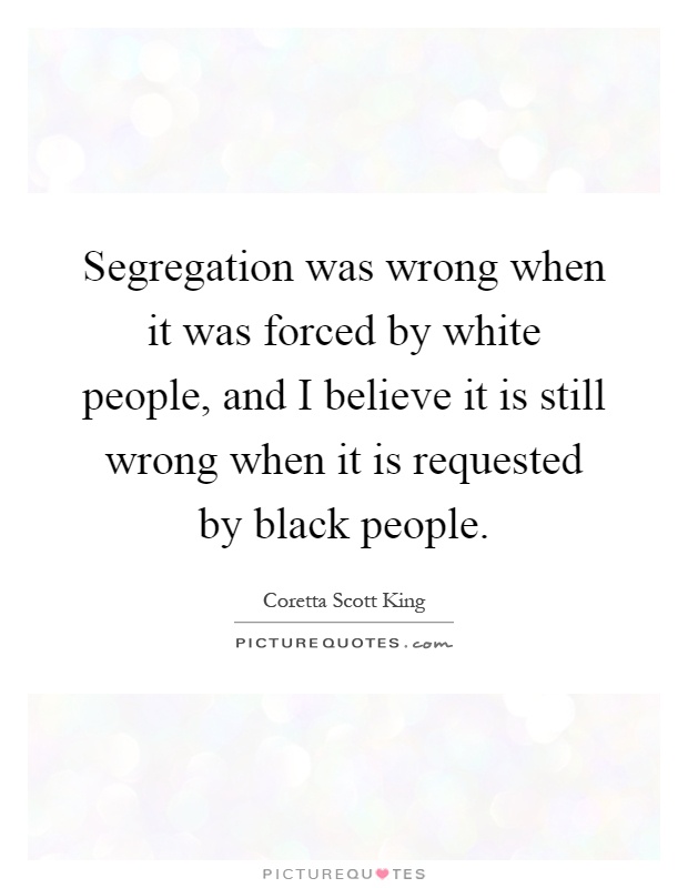 Segregation was wrong when it was forced by white people, and I believe it is still wrong when it is requested by black people Picture Quote #1