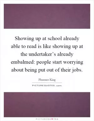Showing up at school already able to read is like showing up at the undertaker’s already embalmed: people start worrying about being put out of their jobs Picture Quote #1