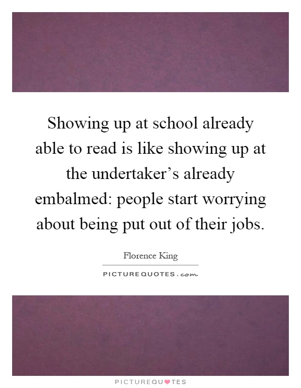 Showing up at school already able to read is like showing up at the undertaker's already embalmed: people start worrying about being put out of their jobs Picture Quote #1