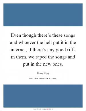 Even though there’s these songs and whoever the hell put it in the internet, if there’s any good riffs in them, we raped the songs and put in the new ones Picture Quote #1