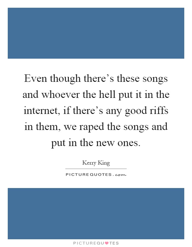Even though there's these songs and whoever the hell put it in the internet, if there's any good riffs in them, we raped the songs and put in the new ones Picture Quote #1