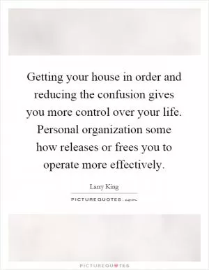 Getting your house in order and reducing the confusion gives you more control over your life. Personal organization some how releases or frees you to operate more effectively Picture Quote #1
