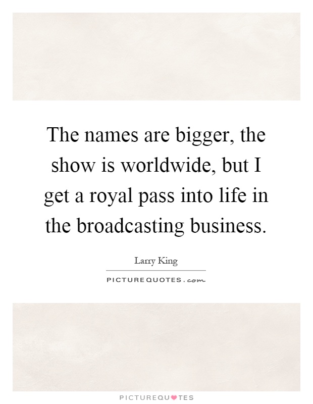 The names are bigger, the show is worldwide, but I get a royal pass into life in the broadcasting business Picture Quote #1