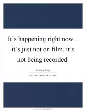It’s happening right now... it’s just not on film, it’s not being recorded Picture Quote #1