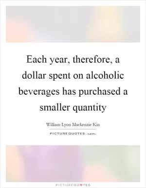 Each year, therefore, a dollar spent on alcoholic beverages has purchased a smaller quantity Picture Quote #1